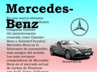 Es una marca alemana
de automóviles, autobuses
y camiones de la
compañía Daimler
AG (anteriormente
conocida como Daimler-
Benz y DaimlerChrysler).
Mercedes-Benz es el
fabricante de automóviles
más antiguo del mundo.
Los más cercanos
competidores de Mercedes-
Benz en el mercado actual
de coches de Premium
Mercedes-
Benz
Mercedes-Benz SLC
 