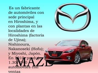 Es un fabricante
de automóviles con
sede principal
en Hiroshima, y
con plantas en las
localidades de
Hiroshima (factoría
de Ujina);
Nishinoura,
Nakanoseki (Hofu);
y Miyoshi, Japón.
En 2010, produjo
1.307.540
automóviles con
ventas
MAZD
 