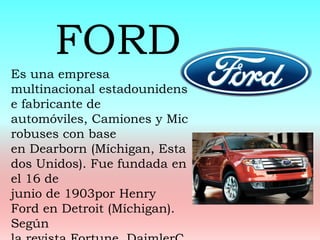 Es una empresa
multinacional estadounidens
e fabricante de
automóviles, Camiones y Mic
robuses con base
en Dearborn (Míchigan, Esta
dos Unidos). Fue fundada en
el 16 de
junio de 1903por Henry
Ford en Detroit (Míchigan).
Según
FORD
 