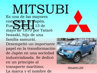 Es una de las mayores
compañías de Japón.
Fue fundada el 13 de
mayo de 1870 por Yatarō
Iwasaki, hijo de una
familia samurái.
Desempeñó un importante
papel en la transformación
de Japón en una sociedad
industrializada. Se dedicó
en un principio al
transporte marítimo.
La marca y el nombre de
MITSUBI
SHI
Mitsubishi L200
 