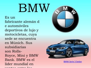 BMW Serie 3 Sedan
Es un
fabricante alemán d
e automóviles
deportivos de lujo y
motocicletas, cuya
sede se encuentra
en Múnich. Sus
subsidiarias
son Rolls-
Royce, Mini y BMW
Bank. BMW es el
líder mundial en
BMW
 