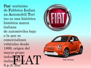 Fiat -acrónimo
de Fabbrica Italian
na Automobili Tori
ino es una histórica
histórica marca
italiana
de automóviles bajo
o la que se
comercializan
vehículos desde
1899, origen del
mayor grupo
industrial
italiano, Fiat
S.p.A. Sus
FIAT Fiat reviews
 