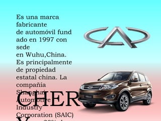 Es una marca
fabricante
de automóvil fund
ado en 1997 con
sede
en Wuhu,China.
Es principalmente
de propiedad
estatal china. La
compañía
Shanghai
Automotive
Industry
Corporation (SAIC)
CHER
 