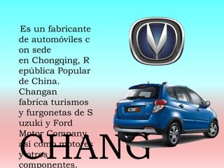 Es un fabricante
de automóviles c
on sede
en Chongqing, R
epública Popular
de China.
Changan
fabrica turismos
y furgonetas de S
uzuki y Ford
Motor Company,
así como motores
y otros
componentes.
CHANG
 