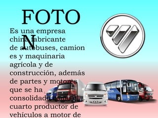 Es una empresa
china fabricante
de autobuses, camion
es y maquinaria
agrícola y de
construcción, además
de partes y motores
que se ha
consolidado como el
cuarto productor de
vehículos a motor de
FOTO
N
 