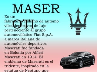 Es un
fabricante italiano de automó
viles deportivos de lujo
perteneciente al grupo
automovilístico Fiat S.p.A.
a marca italiana de
automóviles deportivos
Maserati fue fundada
en Bolonia por Alfieri
Maserati en 1914. El
emblema de Maserati es el
tridente, inspirado en la
estatua de Neptuno que
MASER
OTI
 