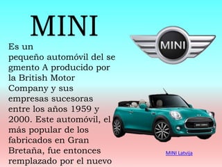 MINI Latvija
Es un
pequeño automóvil del se
gmento A producido por
la British Motor
Company y sus
empresas sucesoras
entre los años 1959 y
2000. Este automóvil, el
más popular de los
fabricados en Gran
Bretaña, fue entonces
remplazado por el nuevo
MINI
 