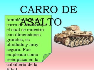 también llamado
carro de combate,
el cual se muestra
con dimensiones
grandes, es
blindado y muy
seguro. Fue
empleado como
reemplazo en la
caballería de la
CARRO DE
ASALTO
 