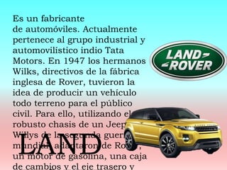 Es un fabricante
de automóviles. Actualmente
pertenece al grupo industrial y
automovilístico indio Tata
Motors. En 1947 los hermanos
Wilks, directivos de la fábrica
inglesa de Rover, tuvieron la
idea de producir un vehículo
todo terreno para el público
civil. Para ello, utilizando el
robusto chasis de un Jeep
Willys de la segunda guerra
mundial, adaptaron de Rover,
un motor de gasolina, una caja
de cambios y el eje trasero y
LAND
 