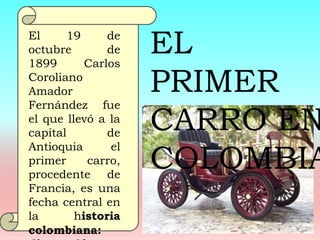 El 19 de
octubre de
1899 Carlos
Coroliano
Amador
Fernández fue
el que llevó a la
capital de
Antioquia el
primer carro,
procedente de
Francia, es una
fecha central en
la historia
colombiana:
EL
PRIMER
CARRO EN
COLOMBIA
 