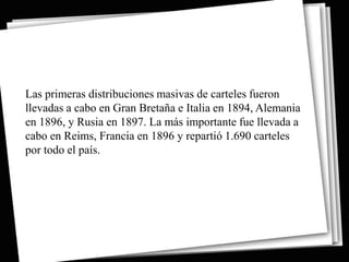 Las primeras distribuciones masivas de carteles fueron
llevadas a cabo en Gran Bretaña e Italia en 1894, Alemania
en 1896, y Rusia en 1897. La más importante fue llevada a
cabo en Reims, Francia en 1896 y repartió 1.690 carteles
por todo el país.
 