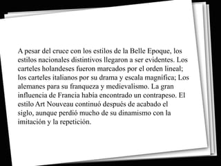 A pesar del cruce con los estilos de la Belle Epoque, los
estilos nacionales distintivos llegaron a ser evidentes. Los
carteles holandeses fueron marcados por el orden lineal;
los carteles italianos por su drama y escala magnífica; Los
alemanes para su franqueza y medievalismo. La gran
influencia de Francia había encontrado un contrapeso. El
estilo Art Nouveau continuó después de acabado el
siglo, aunque perdió mucho de su dinamismo con la
imitación y la repetición.
 