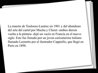 La muerte de Toulouse-Lautrec en 1901 y del abandono
del arte del cartel por Mucha y Cheret -ambos dieron
vuelta a la pintura- dejó un vacío en Francia en el nuevo
siglo. Este fue llenado por un joven caricaturista italiano
llamado Leonetto por el ilustrador Cappiello, que llegó en
París en 1898.
 