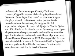 Influenciado fuertemente por Cheret y Toulouse-
Lautrec, Cappiello rechazó el detalle quisquilloso del Art
Nouveau. En su lugar él se centró en crear una imagen
simple, a menudo chistosa o extraña, que cautivaría
inmediatamente la atención y la imaginación del
espectador callejero. Su cartel del Ajenjo de Maurin Quina
en 1906, diablo verde pistacho en un fondo negro con tipos
de palo seco en bloque, marcó la maduración de un estilo
que dominaría arte parisino del cartel hasta el primer cartel
de Art Deco de Cassandre en 1923. Esta capacidad de crear
una identidad de la marca de fábrica estableció a Cappiello
como el padre de la publicidad moderna. Es autor entre
otros famosos carteles, de los de Cinzano.
 