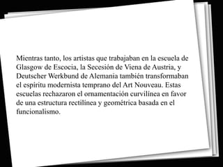 Mientras tanto, los artistas que trabajaban en la escuela de
Glasgow de Escocia, la Secesión de Viena de Austria, y
Deutscher Werkbund de Alemania también transformaban
el espíritu modernista temprano del Art Nouveau. Estas
escuelas rechazaron el ornamentación curvilínea en favor
de una estructura rectilínea y geométrica basada en el
funcionalismo.
 