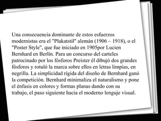 Una consecuencia dominante de estos esfuerzos
modernistas era el "Plakatstil" alemán (1906 – 1918), o el
"Poster Style", que fue iniciado en 1905por Lucien
Bernhard en Berlín. Para un concurso del carteles
patrocinado por los fósforos Preister él dibujó dos grandes
fósforos y rotuló la marca sobre ellos en letras limpias, en
negrilla. La simplicidad rígida del diseño de Bernhard ganó
la competición. Bernhard minimaliza el naturalismo y pone
el énfasis en colores y formas planas dando con su
trabajo, el paso siguiente hacia el moderno lenguje visual.
 