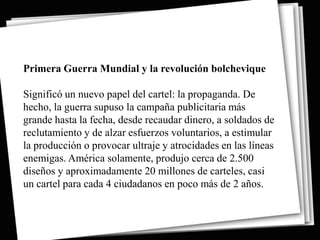 Primera Guerra Mundial y la revolución bolchevique

Significó un nuevo papel del cartel: la propaganda. De
hecho, la guerra supuso la campaña publicitaria más
grande hasta la fecha, desde recaudar dinero, a soldados de
reclutamiento y de alzar esfuerzos voluntarios, a estimular
la producción o provocar ultraje y atrocidades en las líneas
enemigas. América solamente, produjo cerca de 2.500
diseños y aproximadamente 20 millones de carteles, casi
un cartel para cada 4 ciudadanos en poco más de 2 años.
 