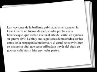 Las lecciones de la brillante publicidad americana en la
Gran Guerra no fueron desperdiciadas por la Rusia
bolchevique, que dieron vuelta al arte del cartel en ayuda a
su guerra civil. Lenin y sus seguidores demostrados ser los
amos de la propaganda moderna, y el cartel se convirtieron
en una arma vital que sería utilizada a través del siglo en
guerras calientes y frías por todas partes.
 