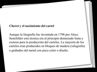 Cheret y el nacimiento del cartel

Aunque la litografía fue inventada en 1798 por Aloys
Senefelder esta técnica era al principio demasiado lenta y
costoso para la producción del carteles. La mayoría de los
carteles eran producidos en bloques de madera (xilografía)
o grabados del metal con poco color o diseño.
 