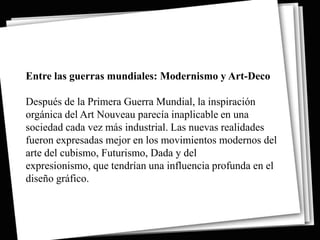 Entre las guerras mundiales: Modernismo y Art-Deco

Después de la Primera Guerra Mundial, la inspiración
orgánica del Art Nouveau parecía inaplicable en una
sociedad cada vez más industrial. Las nuevas realidades
fueron expresadas mejor en los movimientos modernos del
arte del cubismo, Futurismo, Dada y del
expresionismo, que tendrían una influencia profunda en el
diseño gráfico.
 