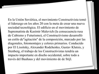 En la Unión Soviética, el movimiento Constructivista tomó
el liderazgo en los años 20 con la meta de crear una nueva
sociedad tecnológica. El edificio en el movimiento de
Suprematista de Kasimir Malevich (la consecuencia rusa
de Cubismo y Futurismo), el Constructivismo desarrolló
un estilo de"agitación" de la composición, marcado por las
diagonales, fotomontajes y colores primarios. Conducido
por El Lissitsky, Alexander Rodchenko, Gustav Klutsis, y
Stenberg, el trabajo de los Constructivistas tendría un
impacto importante en diseño occidental, sobre todo a
través del Bauhaus y del movimiento de de Stijl.
 