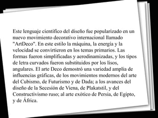 Este lenguaje científico del diseño fue popularizado en un
nuevo movimiento decorativo internacional llamado
"ArtDeco". En este estilo la máquina, la energía y la
velocidad se convirtieron en los temas primarios. Las
formas fueron simplificadas y aerodinamizadas, y los tipos
de letra curvados fueron substituidos por los lisos,
angulares. El arte Deco demostró una variedad amplia de
influencias gráficas, de los movimientos modernos del arte
del Cubismo, de Futurismo y de Dada; a los avances del
diseño de la Secesión de Viena, de Plakatstil, y del
Constructivismo ruso; al arte exótico de Persia, de Egipto,
y de África.
 