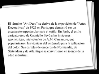 El término "Art Deco" se deriva de la exposición de "Artes
Decorativas" de 1925 en París, que demostró ser un
escaparate espectacular para el estilo. En París, el estilo
caricaturesco de Cappiello llevó a las imágenes
geométricas, intelectuales de A.M. Cassandre, que
popularizaron las técnicas del aerógrafo para la aplicación
del color. Sus carteles de cruceros de Normandie, de
Statendam y de Atlantique se convirtieron en iconos de la
edad industrial.
 