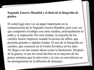 Segunda Guerra Mundial y el final de la litografía de
piedra

El cartel jugó otra vez un papel importante en la
comunicación de la Segunda Guerra Mundial, pero este vez
que compartió el trabajo con otros medios, principalmente la
radio y la impresión. Por este tiempo, la mayoría de los
carteles fueron impresos usando la técnica de offset, que
permitía grandes y rápidas tiradas. El uso de la fotografía en
carteles, que comenzó en la Unión Soviética en los años
20, llegó a ser tan común ahora como la ilustración. Después
de la guerra, el uso de cartel declinó en la mayoría de los
países mientras que la televisión y el cine se convirtieron en
los protagonistas de la difusión de mensajes.
 