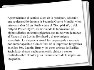 Aprovechando el sentido suizo de la precisión, del estilo
que se desarrolló durante la Segunda Guerra Mundial y los
primeros años 50 en Basilea eran el "Sachplakat", o del
"Object Poster Style". Convirtiendo la fabricación de
objetos diarios en iconos gigantes, sus raíces van de nuevo
al Plakatstil de Lucian Bernhard y el movimiento
surrealista. La elegancia visual fue emparejada a menudo
por humor apacible. Con el final de la impresión litográfica
en el los 50s, Leupin, Brun y los otros artistas de Basilea
Sachplakat dieron vuelta a un estilo chistoso menos
confiado sobre el color y las texturas ricos de la impresión
litográfica.
 