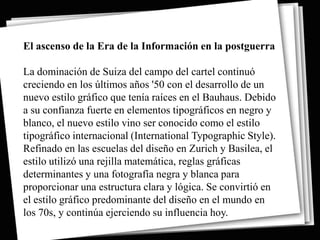 El ascenso de la Era de la Información en la postguerra

La dominación de Suiza del campo del cartel continuó
creciendo en los últimos años '50 con el desarrollo de un
nuevo estilo gráfico que tenía raíces en el Bauhaus. Debido
a su confianza fuerte en elementos tipográficos en negro y
blanco, el nuevo estilo vino ser conocido como el estilo
tipográfico internacional (International Typographic Style).
Refinado en las escuelas del diseño en Zurich y Basilea, el
estilo utilizó una rejilla matemática, reglas gráficas
determinantes y una fotografía negra y blanca para
proporcionar una estructura clara y lógica. Se convirtió en
el estilo gráfico predominante del diseño en el mundo en
los 70s, y continúa ejerciendo su influencia hoy.
 