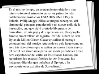 En el mismo tiempo, un acercamiento relajado y más
intuitivo tomó el asimiento en varios países, lo más
notablemente posible los ESTADOS UNIDOS y la
Polonia. Philip Meggs utiliza la imagen conceptual del
término del paraguas para describir un nuevo estilo de la
ilustración, uno que pidió prestado libremente de
Surrealism, de arte pop y de expressionism. Un ejemplo
famoso era el relleno de registro 1967 del álbum de Bob
Dylan de Milton Glaser. Glaser cristalizó el mensaje
contracultural del músico retratando su pelo largo como un
arco iris rico colores que se agitan en suaves trazos curvos.
(el cartel de Glaser anticiparía una moda psicodélica breve
pero espectacular del cartel en los Estados Unidos, que
recordaron los excesos florales del Art Nouveau, las
imágenes diferidas que pulsaban el Op-Art, y las
yuxtaposiciones extrañas de Surrealismo).
 