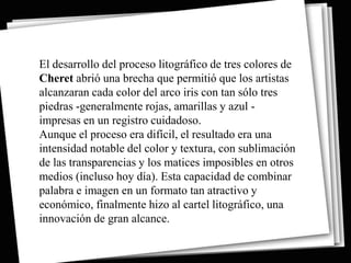 El desarrollo del proceso litográfico de tres colores de
Cheret abrió una brecha que permitió que los artistas
alcanzaran cada color del arco iris con tan sólo tres
piedras -generalmente rojas, amarillas y azul -
impresas en un registro cuidadoso.
Aunque el proceso era difícil, el resultado era una
intensidad notable del color y textura, con sublimación
de las transparencias y los matices imposibles en otros
medios (incluso hoy día). Esta capacidad de combinar
palabra e imagen en un formato tan atractivo y
económico, finalmente hizo al cartel litográfico, una
innovación de gran alcance.
 