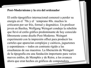 Post-Modernismo y la era del ordenador

El estilo tipográfico internacional comenzó a perder su
energía en el `70s y el ` temprano 80s. muchos lo
criticaron por ser frío, formal y dogmático. Un profesor
joven en Basilea, Wolfgang Weingart condujo la rebelión
que llevó al estilo gráfico predominante de hoy conocido
libremente como diseño Post-Moderno. Weingart
experimentó con la impresión offset para producir los
carteles que aparecían complejos y caóticos, juguetones
y espontáneos -- todos en contraste rígido a las
enseñanzas de sus maestros. La liberación de Weingart
de la tipografía era una fundación importante para varios
nuevos estilos, de Memphis y de Retro, a los avances
ahora que eran hechos en gráficos de computadora.
 