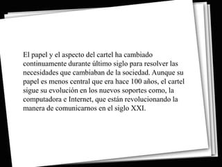 El papel y el aspecto del cartel ha cambiado
continuamente durante último siglo para resolver las
necesidades que cambiaban de la sociedad. Aunque su
papel es menos central que era hace 100 años, el cartel
sigue su evolución en los nuevos soportes como, la
computadora e Internet, que están revolucionando la
manera de comunicarnos en el siglo XXI.
 