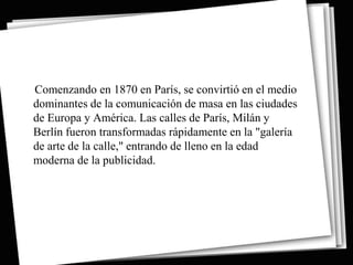 Comenzando en 1870 en París, se convirtió en el medio
dominantes de la comunicación de masa en las ciudades
de Europa y América. Las calles de París, Milán y
Berlín fueron transformadas rápidamente en la "galería
de arte de la calle," entrando de lleno en la edad
moderna de la publicidad.
 