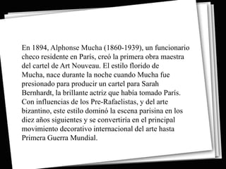 En 1894, Alphonse Mucha (1860-1939), un funcionario
checo residente en París, creó la primera obra maestra
del cartel de Art Nouveau. El estilo florido de
Mucha, nace durante la noche cuando Mucha fue
presionado para producir un cartel para Sarah
Bernhardt, la brillante actriz que había tomado París.
Con influencias de los Pre-Rafaelistas, y del arte
bizantino, este estilo dominó la escena parisina en los
diez años siguientes y se convertiría en el principal
movimiento decorativo internacional del arte hasta
Primera Guerra Mundial.
 