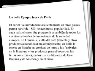La belle Epoque fuera de París

El cartel fue introduciéndose lentamente en otros países
pero a partir de 1880, se aceleró su popularidad. En
cada país, el cartel fue protagonista también de todos los
eventos culturales de importancia de la sociedad
europea. En Francia, el culto del café (absenta y otros
productos alcohólicos) era omnipresente; en Italia la
ópera; en España las corridas de toros y los festivales;
en la literatura y los productos para el hogar; en las
ferias comerciales, en los diarios literarios de Gran
Bretaña y de América y en el circo.
 