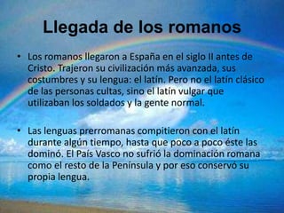 Llegada de los romanos
• Los romanos llegaron a España en el siglo II antes de
  Cristo. Trajeron su civilización más avanzada, sus
  costumbres y su lengua: el latín. Pero no el latín clásico
  de las personas cultas, sino el latín vulgar que
  utilizaban los soldados y la gente normal.

• Las lenguas prerromanas compitieron con el latín
  durante algún tiempo, hasta que poco a poco éste las
  dominó. El País Vasco no sufrió la dominación romana
  como el resto de la Península y por eso conservó su
  propia lengua.
 