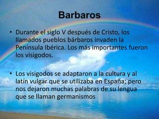 Barbaros
• Durante el siglo V después de Cristo, los
  llamados pueblos bárbaros invaden la
  Península Ibérica. Los más importantes fueron
  los visigodos.

• Los visigodos se adaptaron a la cultura y al
  latín vulgar que se utilizaba en España; pero
  nos dejaron muchas palabras de su lengua
  que se llaman germanismos
 