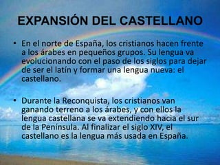 EXPANSIÓN DEL CASTELLANO
• En el norte de España, los cristianos hacen frente
  a los árabes en pequeños grupos. Su lengua va
  evolucionando con el paso de los siglos para dejar
  de ser el latín y formar una lengua nueva: el
  castellano.

• Durante la Reconquista, los cristianos van
  ganando terreno a los árabes, y con ellos la
  lengua castellana se va extendiendo hacia el sur
  de la Península. Al finalizar el siglo XIV, el
  castellano es la lengua más usada en España.
 