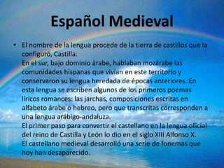 Español Medieval
• El nombre de la lengua procede de la tierra de castillos que la
  configuró, Castilla.
  En el sur, bajo dominio árabe, hablaban mozárabe las
  comunidades hispanas que vivían en este territorio y
  conservaron su lengua heredada de épocas anteriores. En
  esta lengua se escriben algunos de los primeros poemas
  líricos romances: las jarchas, composiciones escritas en
  alfabeto árabe o hebreo, pero que transcritas corresponden a
  una lengua arábigo-andaluza.
  El primer paso para convertir el castellano en la lengua oficial
  del reino de Castilla y León lo dio en el siglo XIII Alfonso X.
  El castellano medieval desarrolló una serie de fonemas que
  hoy han desaparecido.
 