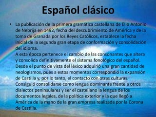 Español clásico
• La publicación de la primera gramática castellana de Elio Antonio
  de Nebrija en 1492, fecha del descubrimiento de América y de la
  toma de Granada por los Reyes Católicos, establece la fecha
  inicial de la segunda gran etapa de conformación y consolidación
  del idioma.
  A esta época pertenece el cambio de las consonantes que altera
  y consolida definitivamente el sistema fonológico del español.
  Desde el punto de vista del léxico adquirió una gran cantidad de
  neologismos, pues a estos momentos correspondió la expansión
  de Castilla y, por lo tanto, el contacto con otras culturas.
  Consiguió consolidarse como lengua dominante frente a otros
  dialectos peninsulares y ser el castellano la lengua de los
  documentos legales, de la política exterior y la que llegó a
  América de la mano de la gran empresa realizada por la Corona
  de Castilla.
 