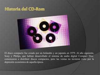 El disco compacto fue creado por un holandés y un japonés en 1979. Al año siguiente,
Sony y Philips, que habían desarrollado el sistema de audio digital Compact Disc.
comenzaron a distribuir discos compactos, pero las ventas no tuvieron éxito por la
depresión económica de aquella época.
 