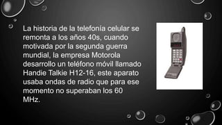 La historia de la telefonía celular se
remonta a los años 40s, cuando
motivada por la segunda guerra
mundial, la empresa Motorola
desarrollo un teléfono móvil llamado
Handie Talkie H12-16, este aparato
usaba ondas de radio que para ese
momento no superaban los 60
MHz.
 
