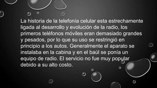 La historia de la telefonía celular esta estrechamente
ligada al desarrollo y evolución de la radio, los
primeros teléfonos móviles eran demasiado grandes
y pesados, por lo que su uso se restringió en
principio a los autos. Generalmente el aparato se
instalaba en la cabina y en el baúl se ponía un
equipo de radio. El servicio no fue muy popular
debido a su alto costo.
 