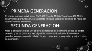 PRIMERA GENERACION:
El primer teléfono móvil fue el NMT 450 (Nordic Mobile Telephony 450 MHz),
desarrollado por Ericsson, este aparato ,todavía usaba las señales de radio con
modulación de frecuencia.
SEGUNDA GENERACION:
Nace a principios de los 90, en esta generación se abandona el uso de ondas
de radio y se da paso a la era digital de las comunicaciones. Esto ofrece
grandes ventajas como la calidad de voz, mejora en la seguridad y bajos costos
de operación.
 