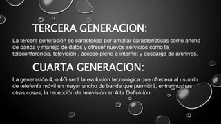La tercera generación se caracteriza por ampliar características como ancho
de banda y manejo de datos y ofrecer nuevos servicios como la
teleconferencia, televisión , acceso pleno a internet y descarga de archivos.
TERCERA GENERACION:
CUARTA GENERACION:
La generación 4, o 4G será la evolución tecnológica que ofrecerá al usuario
de telefonía móvil un mayor ancho de banda que permitirá, entre muchas
otras cosas, la recepción de televisión en Alta Definición
 