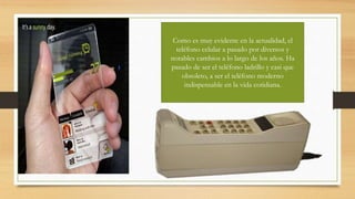 Como es muy evidente en la actualidad, el
teléfono celular a pasado por diversos y
notables cambios a lo largo de los años. Ha
pasado de ser el teléfono ladrillo y casi que
obsoleto, a ser el teléfono moderno
indispensable en la vida cotidiana.
