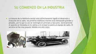 SU COMIENZO EN LA INDUSTRIA
 La historia de la telefonía celular esta estrechamente ligada al desarrollo y
evolución de la radio, los primeros teléfonos móviles eran demasiado grandes y
pesados, por lo que su uso se restringió en principio a los autos. Generalmente
el aparato se instalaba en la cabina y en el baúl se ponía un equipo de radio. El
servicio no fue muy popular debido a su alto costo.
 