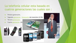La telefonía celular esta basada en
cuatros generaciones las cuales son :
 °Primera generación.
 °Segunda generación – Generación de transición (2.5G)
 °Tercera generación.
 °Cuarta generación. (4G)
 